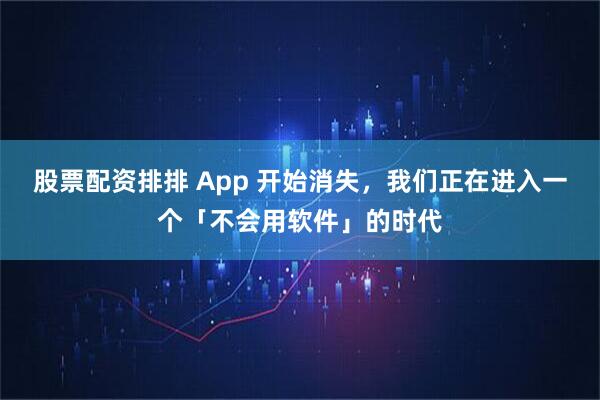 股票配资排排 App 开始消失，我们正在进入一个「不会用软件」的时代
