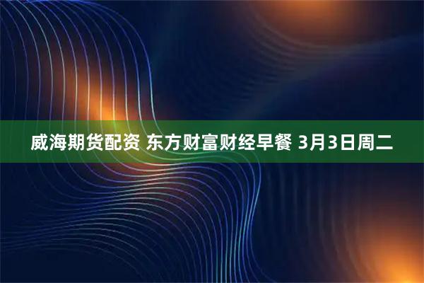 威海期货配资 东方财富财经早餐 3月3日周二