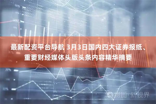 最新配资平台导航 3月3日国内四大证券报纸、重要财经媒体头版头条内容精华摘要