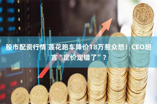 股市配资行情 莲花跑车降价18万惹众怒！CEO坦言“定价定错了”？
