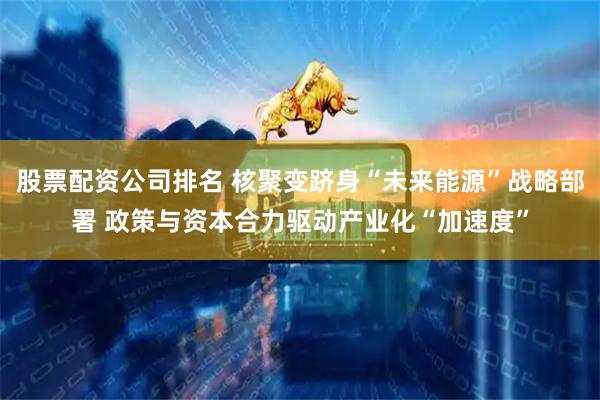 股票配资公司排名 核聚变跻身“未来能源”战略部署 政策与资本合力驱动产业化“加速度”