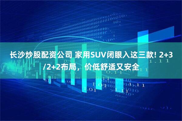 长沙炒股配资公司 家用SUV闭眼入这三款! 2+3/2+2布局，价低舒适又安全