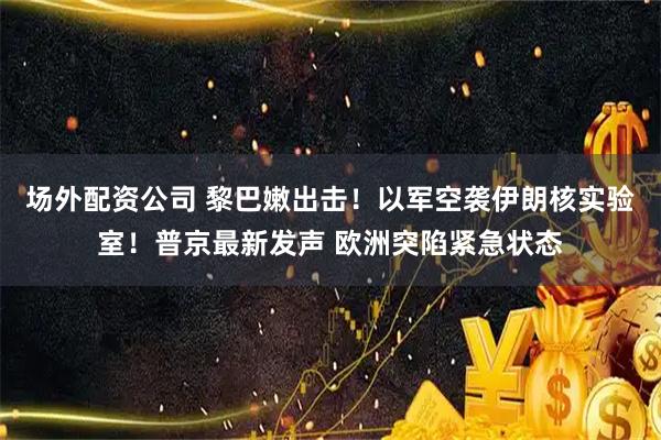 场外配资公司 黎巴嫩出击！以军空袭伊朗核实验室！普京最新发声 欧洲突陷紧急状态
