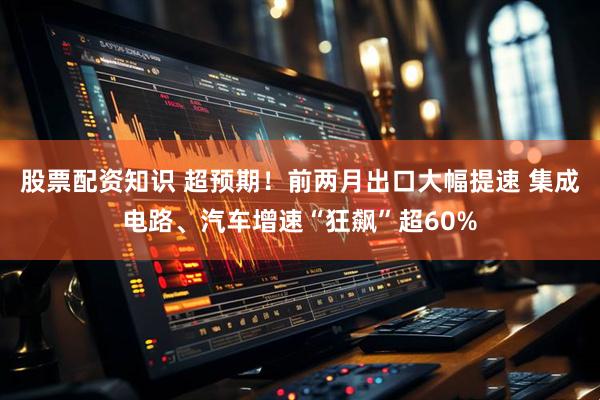 股票配资知识 超预期！前两月出口大幅提速 集成电路、汽车增速“狂飙”超60%
