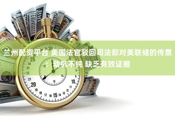 兰州配资平台 美国法官驳回司法部对美联储的传票：动机不纯 缺乏有效证据