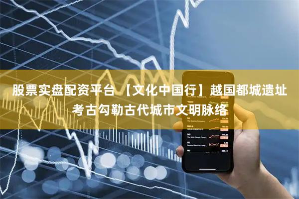 股票实盘配资平台 【文化中国行】越国都城遗址考古勾勒古代城市文明脉络