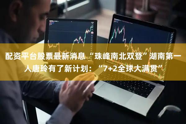 配资平台股票最新消息 “珠峰南北双登”湖南第一人唐玲有了新计划：“7+2全球大满贯”
