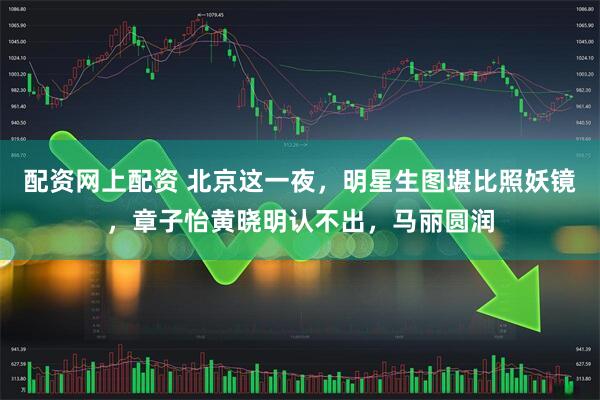 配资网上配资 北京这一夜，明星生图堪比照妖镜，章子怡黄晓明认不出，马丽圆润