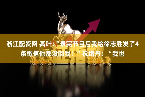 浙江配资网 高叶:“录完节目后我给徐志胜发了4条微信他都没回我！”祝绪丹：“我也