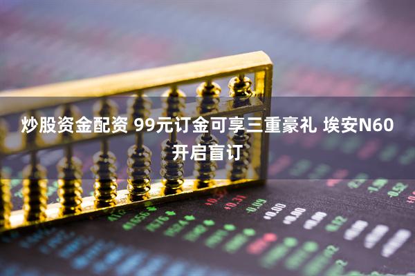炒股资金配资 99元订金可享三重豪礼 埃安N60开启盲订