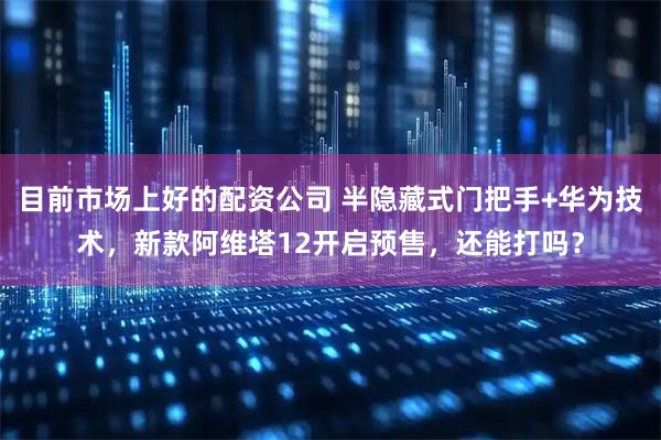 目前市场上好的配资公司 半隐藏式门把手+华为技术，新款阿维塔12开启预售，还能打吗？