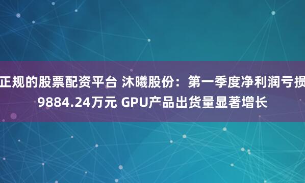 正规的股票配资平台 沐曦股份：第一季度净利润亏损9884.24万元 GPU产品出货量显著增长