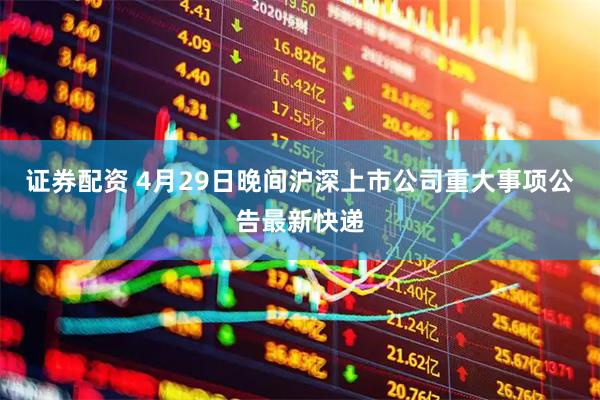 证券配资 4月29日晚间沪深上市公司重大事项公告最新快递