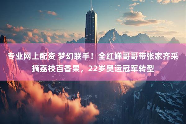专业网上配资 梦幻联手！全红婵哥哥带张家齐采摘荔枝百香果，22岁奥运冠军转型