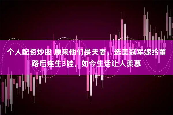 个人配资炒股 原来他们是夫妻，选美冠军嫁给董路后连生3娃，如今生活让人羡慕