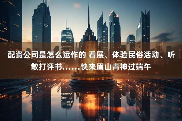 配资公司是怎么运作的 看展、体验民俗活动、听散打评书……快来眉山青神过端午